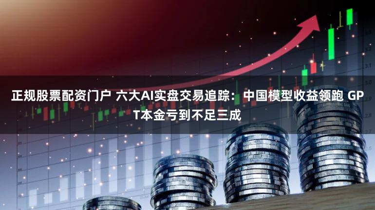 正规股票配资门户 六大AI实盘交易追踪：中国模型收益领跑 GPT本金亏到不足三成