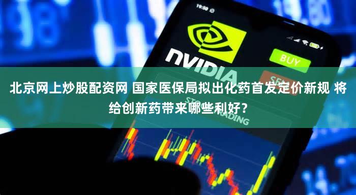 北京网上炒股配资网 国家医保局拟出化药首发定价新规 将给创新药带来哪些利好？