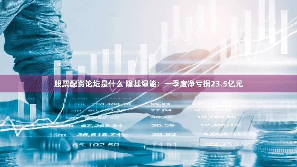 股票配资论坛是什么 隆基绿能：一季度净亏损23.5亿元