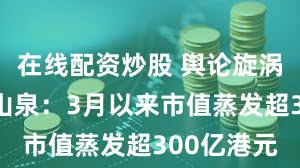 在线配资炒股 舆论旋涡里的农夫山泉:3月以来市值蒸发超300亿港元