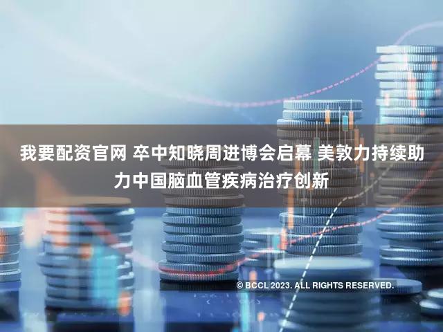 我要配资官网 卒中知晓周进博会启幕 美敦力持续助力中国脑血管疾病治疗创新
