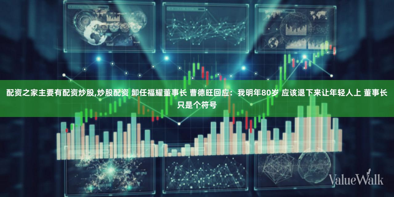 配资之家主要有配资炒股,炒股配资 卸任福耀董事长 曹德旺回应：我明年80岁 应该退下来让年轻人上 董事长只是个符号