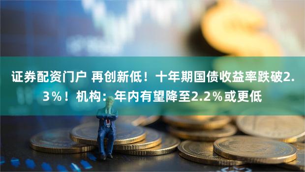 证券配资门户 再创新低！十年期国债收益率跌破2.3％！机构：年内有望降至2.2％或更低