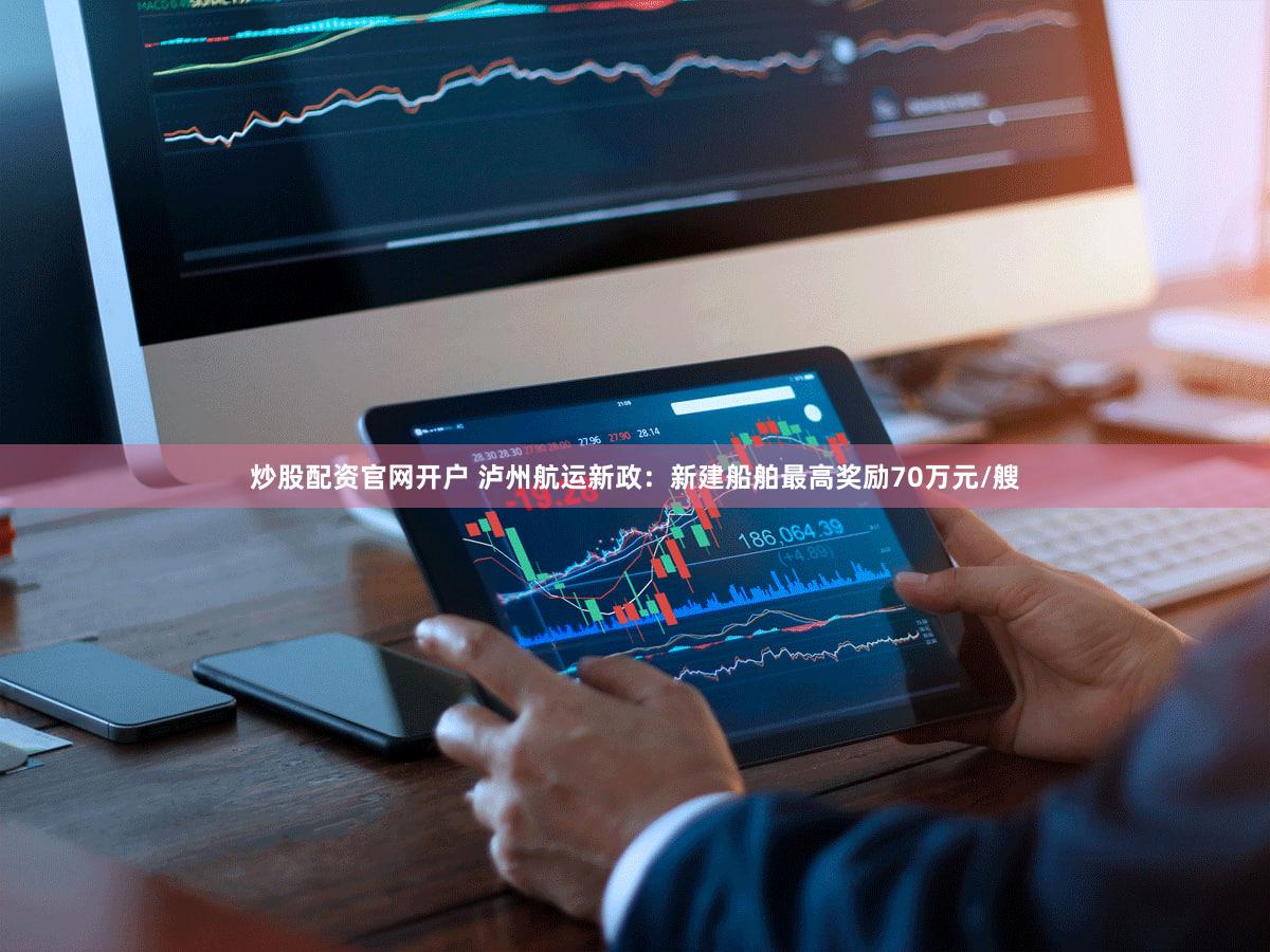 炒股配资官网开户 泸州航运新政：新建船舶最高奖励70万元/艘