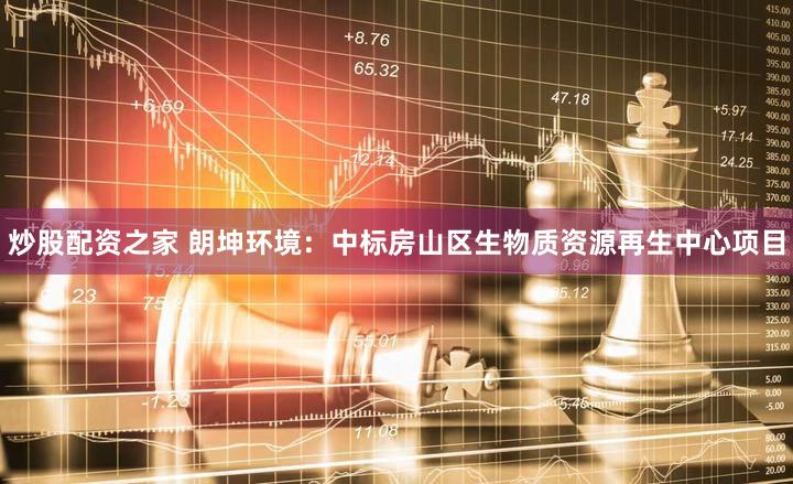 炒股配资之家 朗坤环境：中标房山区生物质资源再生中心项目