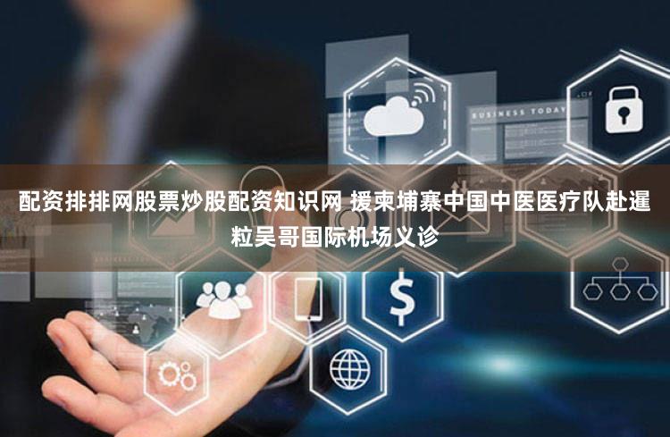 配资排排网股票炒股配资知识网 援柬埔寨中国中医医疗队赴暹粒吴哥国际机场义诊