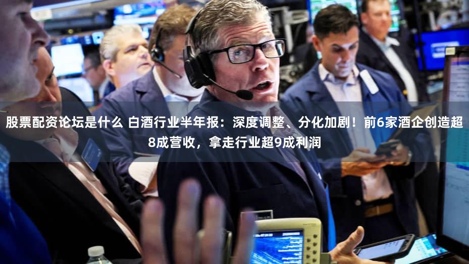 股票配资论坛是什么 白酒行业半年报：深度调整、分化加剧！前6家酒企创造超8成营收，拿走行业超9成利润