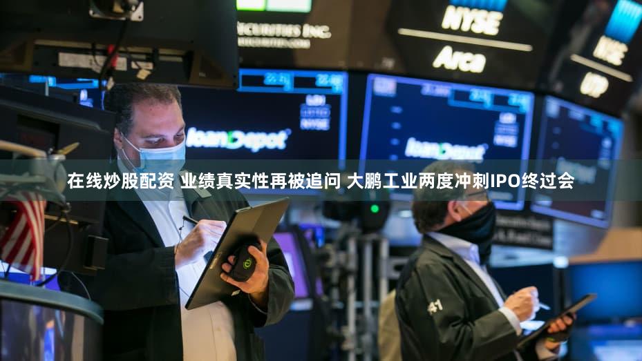 在线炒股配资 业绩真实性再被追问 大鹏工业两度冲刺IPO终过会
