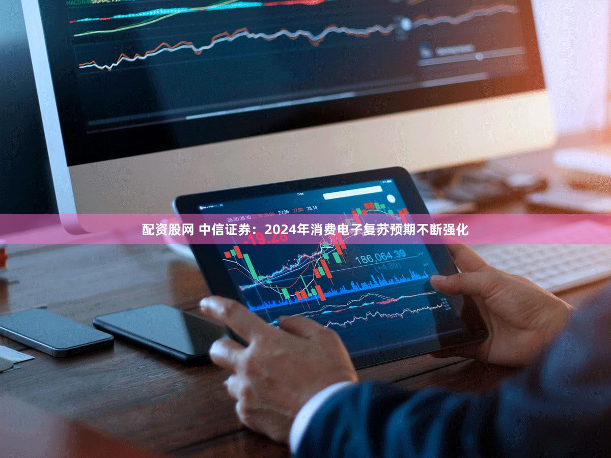 配资股网 中信证券：2024年消费电子复苏预期不断强化