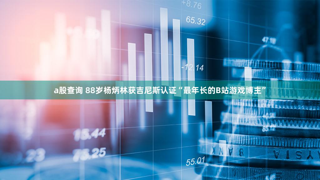 a股查询 88岁杨炳林获吉尼斯认证“最年长的B站游戏博主”