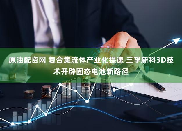 原油配资网 复合集流体产业化提速 三孚新科3D技术开辟固态电池新路径