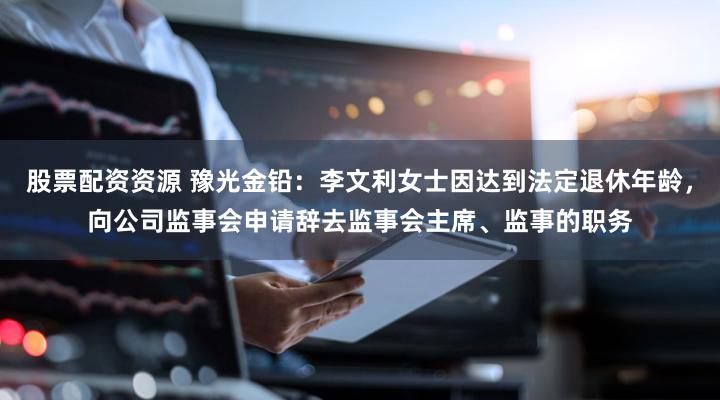 股票配资资源 豫光金铅：李文利女士因达到法定退休年龄，向公司监事会申请辞去监事会主席、监事的职务