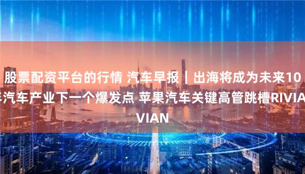 股票配资平台的行情 汽车早报｜出海将成为未来10年汽车产业下一个爆发点 苹果汽车关键高管跳槽RIVIAN