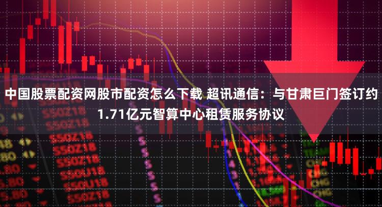 中国股票配资网股市配资怎么下载 超讯通信：与甘肃巨门签订约1.71亿元智算中心租赁服务协议