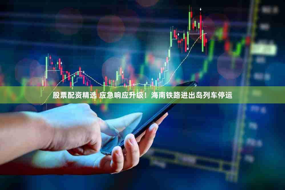股票配资精选 应急响应升级！海南铁路进出岛列车停运
