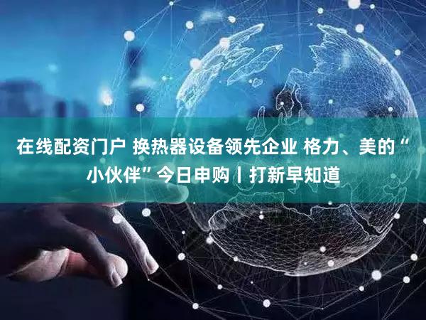 在线配资门户 换热器设备领先企业 格力、美的“小伙伴”今日申购丨打新早知道