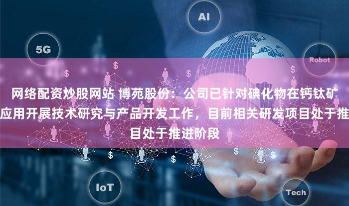 网络配资炒股网站 博苑股份：公司已针对碘化物在钙钛矿领域的应用开展技术研究与产品开发工作，目前相关研发项目处于推进阶段