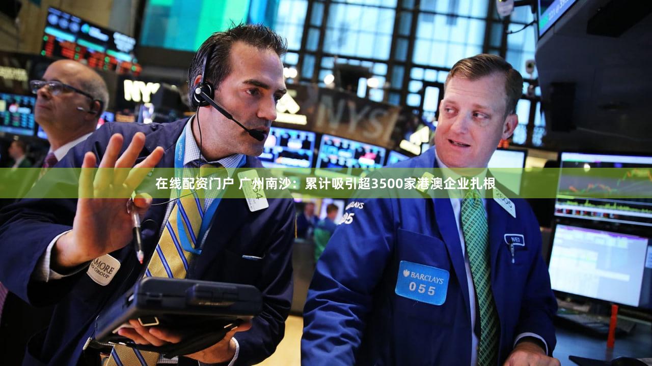 在线配资门户 广州南沙：累计吸引超3500家港澳企业扎根