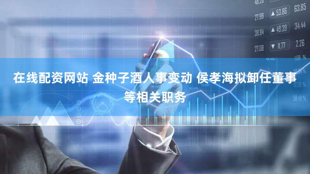 在线配资网站 金种子酒人事变动 侯孝海拟卸任董事等相关职务