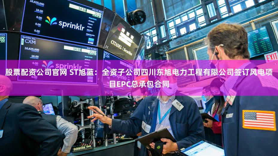 股票配资公司官网 ST旭蓝：全资子公司四川东旭电力工程有限公司签订风电项目EPC总承包合同