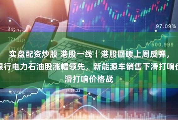 实盘配资炒股 港股一线丨港股回暖上周反弹，内房银行电力石油股涨幅领先，新能源车销售下滑打响价格战