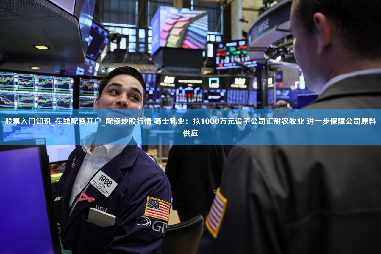 股票入门知识_在线配资开户_配资炒股行情 骑士乳业：拟1000万元设子公司汇甜农牧业 进一步保障公司原料供应
