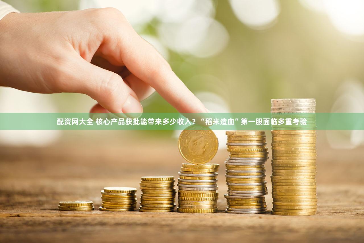 配资网大全 核心产品获批能带来多少收入？“稻米造血”第一股面临多重考验