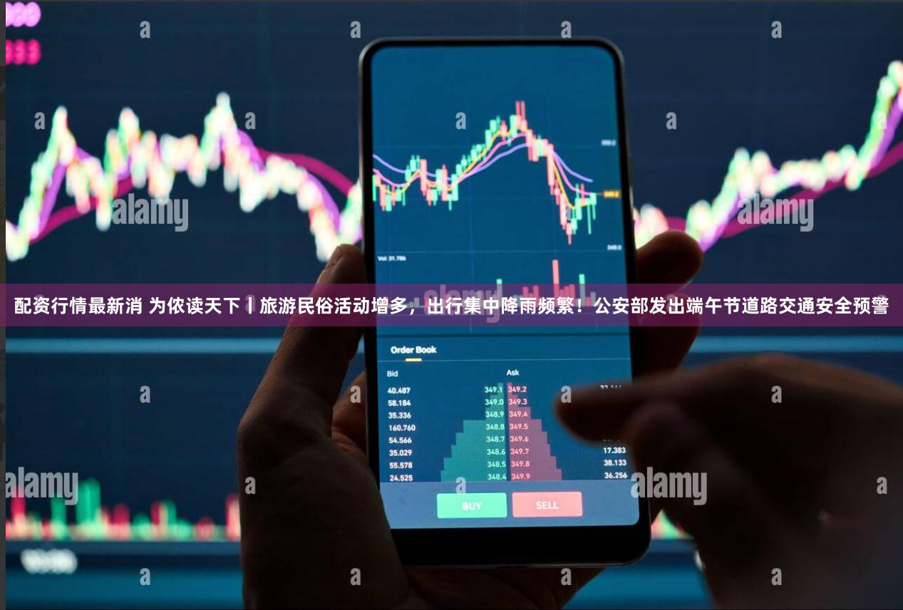 配资行情最新消 为侬读天下丨旅游民俗活动增多，出行集中降雨频繁！公安部发出端午节道路交通安全预警