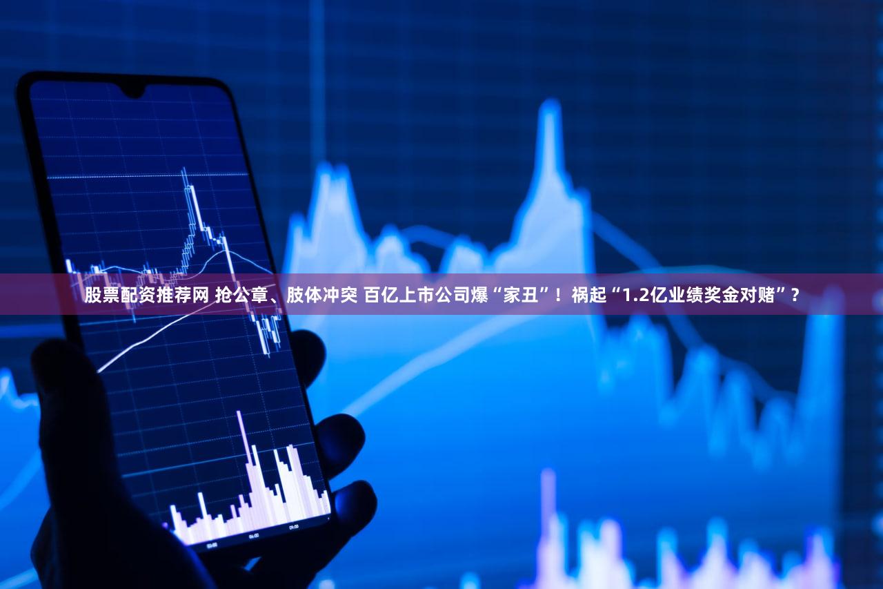 股票配资推荐网 抢公章、肢体冲突 百亿上市公司爆“家丑”！祸起“1.2亿业绩奖金对赌”？