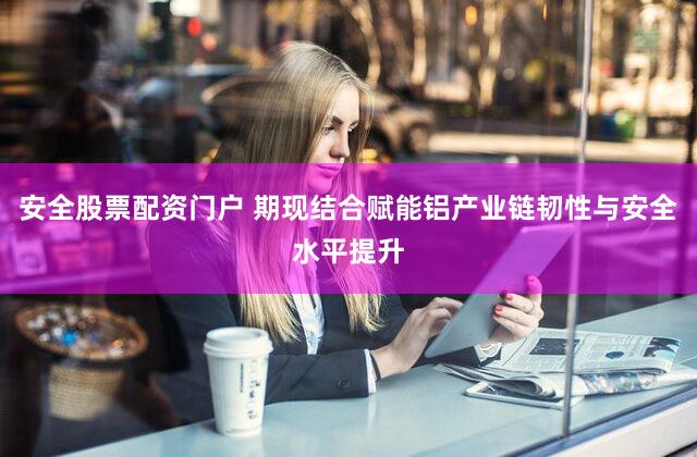 安全股票配资门户 期现结合赋能铝产业链韧性与安全水平提升