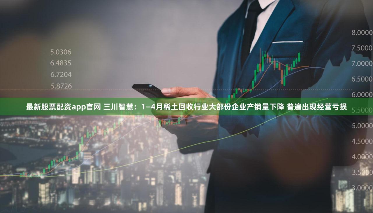 最新股票配资app官网 三川智慧：1—4月稀土回收行业大部份企业产销量下降 普遍出现经营亏损