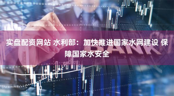 实盘配资网站 水利部：加快推进国家水网建设 保障国家水安全