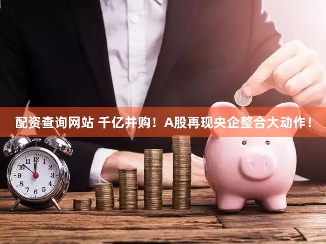 配资查询网站 千亿并购！A股再现央企整合大动作！