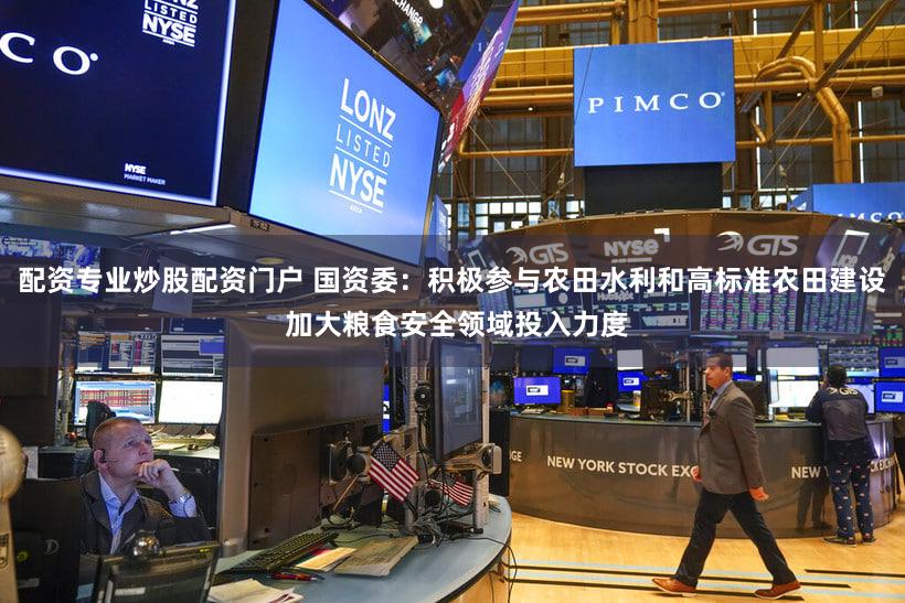配资专业炒股配资门户 国资委：积极参与农田水利和高标准农田建设 加大粮食安全领域投入力度