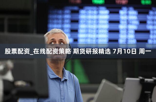 股票配资_在线配资策略 期货研报精选 7月10日 周一