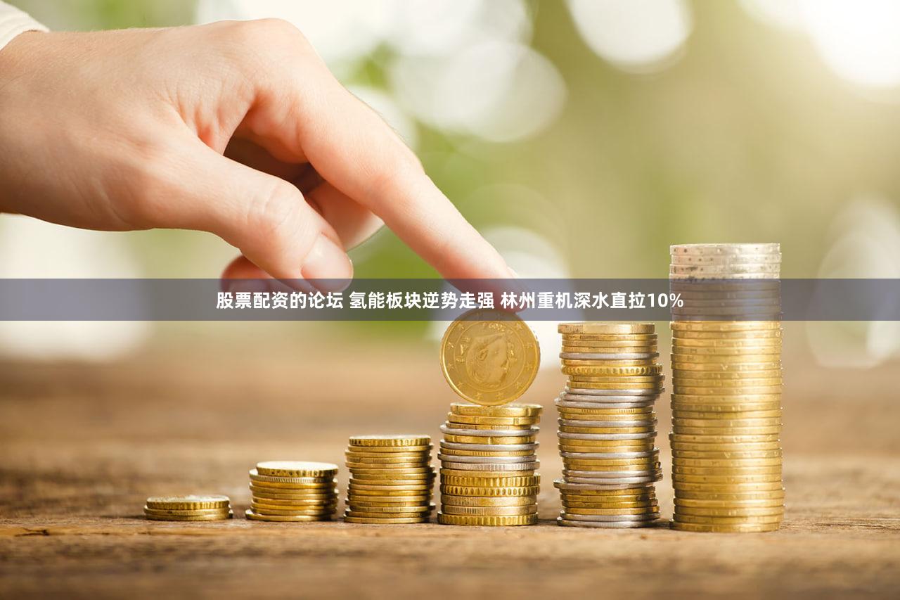 股票配资的论坛 氢能板块逆势走强 林州重机深水直拉10%