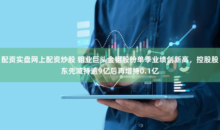 配资实盘网上配资炒股 钼业巨头金钼股份单季业绩创新高，控股股东先减持逾9亿后再增持0.1亿