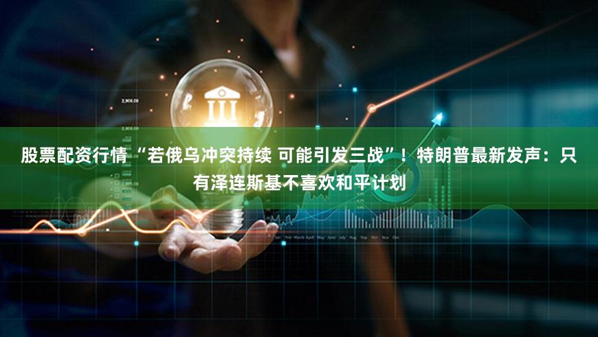 股票配资行情 “若俄乌冲突持续 可能引发三战”！特朗普最新发声：只有泽连斯基不喜欢和平计划