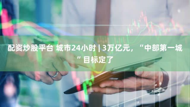 配资炒股平台 城市24小时 | 3万亿元，“中部第一城”目标定了
