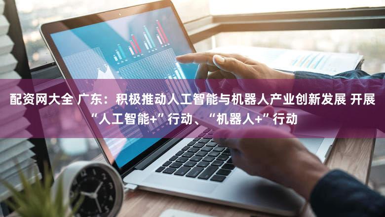 配资网大全 广东：积极推动人工智能与机器人产业创新发展 开展“人工智能+”行动、“机器人+”行动
