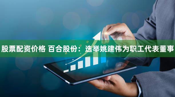 股票配资价格 百合股份：选举姚建伟为职工代表董事