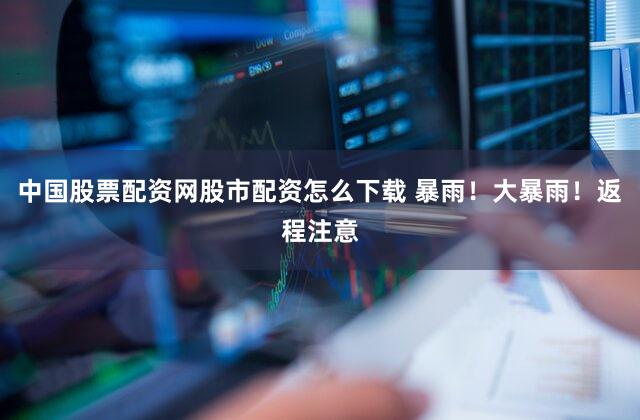中国股票配资网股市配资怎么下载 暴雨！大暴雨！返程注意
