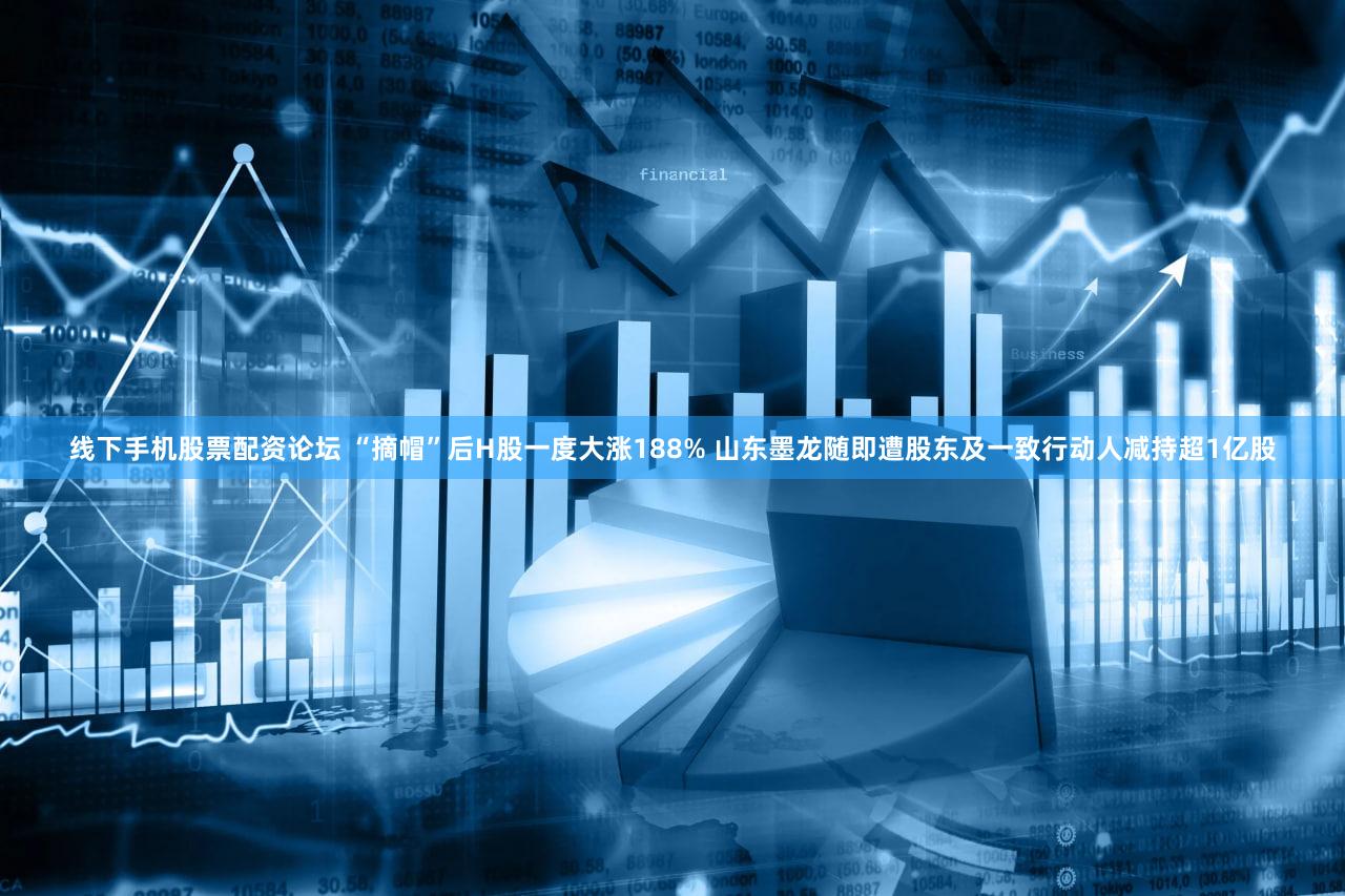 线下手机股票配资论坛 “摘帽”后H股一度大涨188% 山东墨龙随即遭股东及一致行动人减持超1亿股