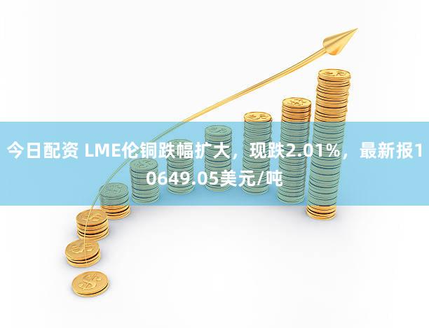 今日配资 LME伦铜跌幅扩大，现跌2.01%，最新报10649.05美元/吨