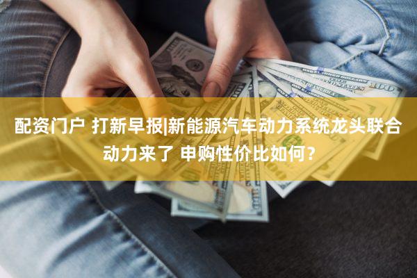 配资门户 打新早报|新能源汽车动力系统龙头联合动力来了 申购性价比如何？