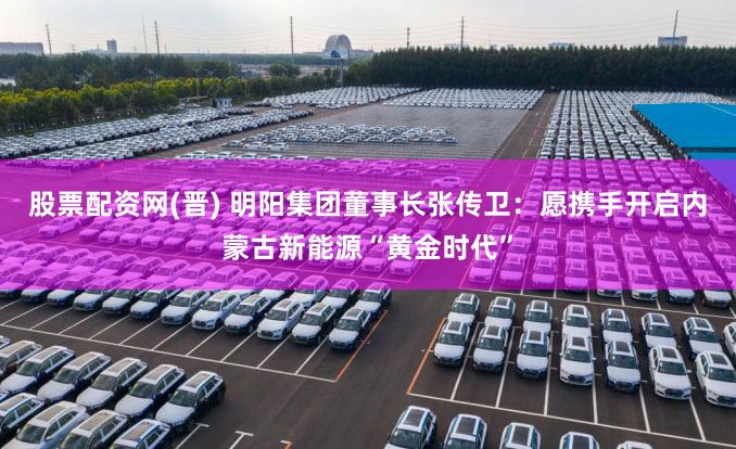 股票配资网(晋) 明阳集团董事长张传卫：愿携手开启内蒙古新能源“黄金时代”