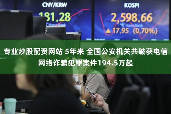 专业炒股配资网站 5年来 全国公安机关共破获电信网络诈骗犯罪案件194.5万起
