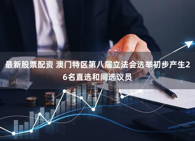 最新股票配资 澳门特区第八届立法会选举初步产生26名直选和间选议员