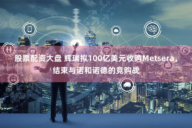 股票配资大盘 辉瑞拟100亿美元收购Metsera，结束与诺和诺德的竞购战