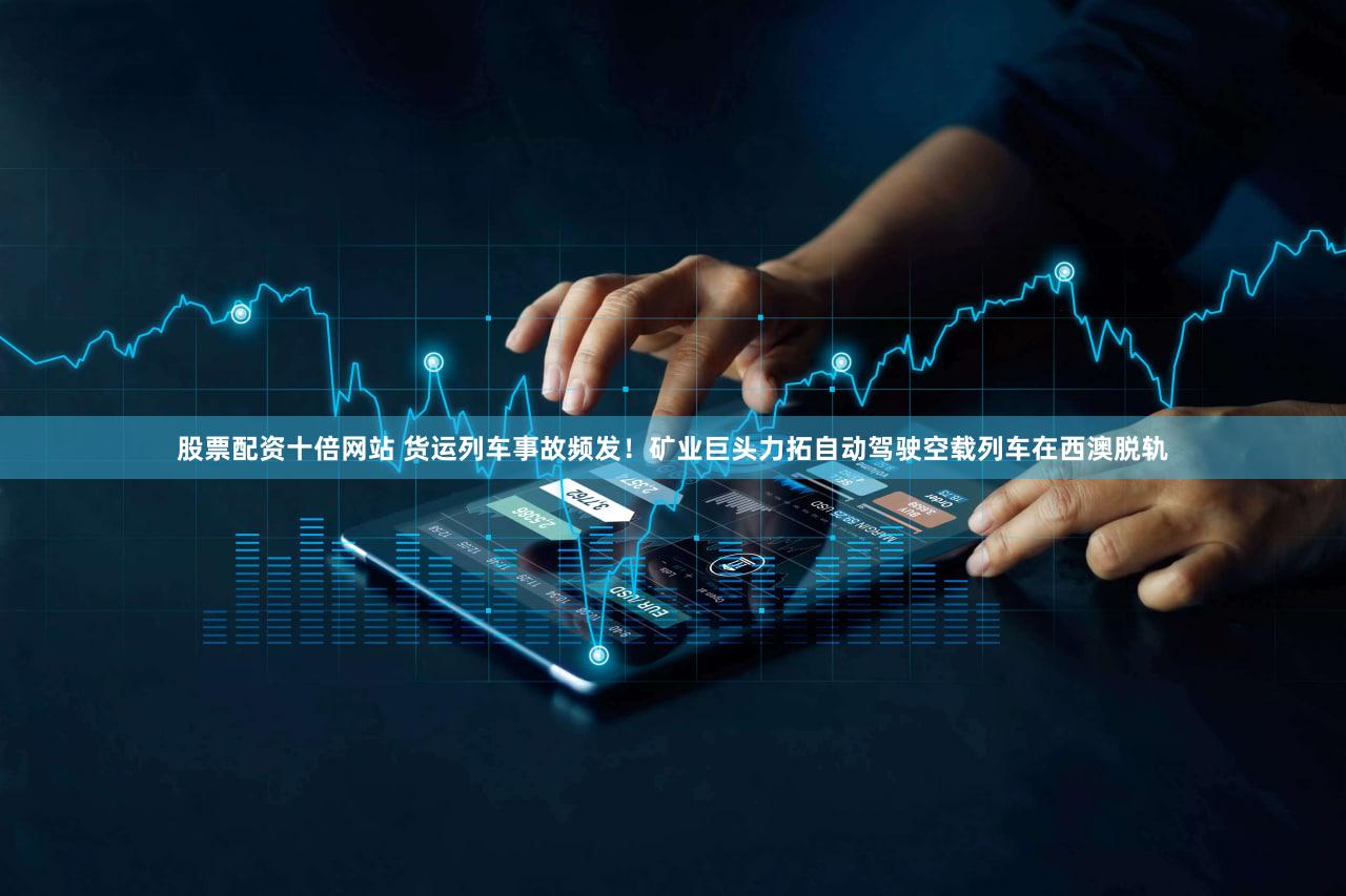 股票配资十倍网站 货运列车事故频发！矿业巨头力拓自动驾驶空载列车在西澳脱轨